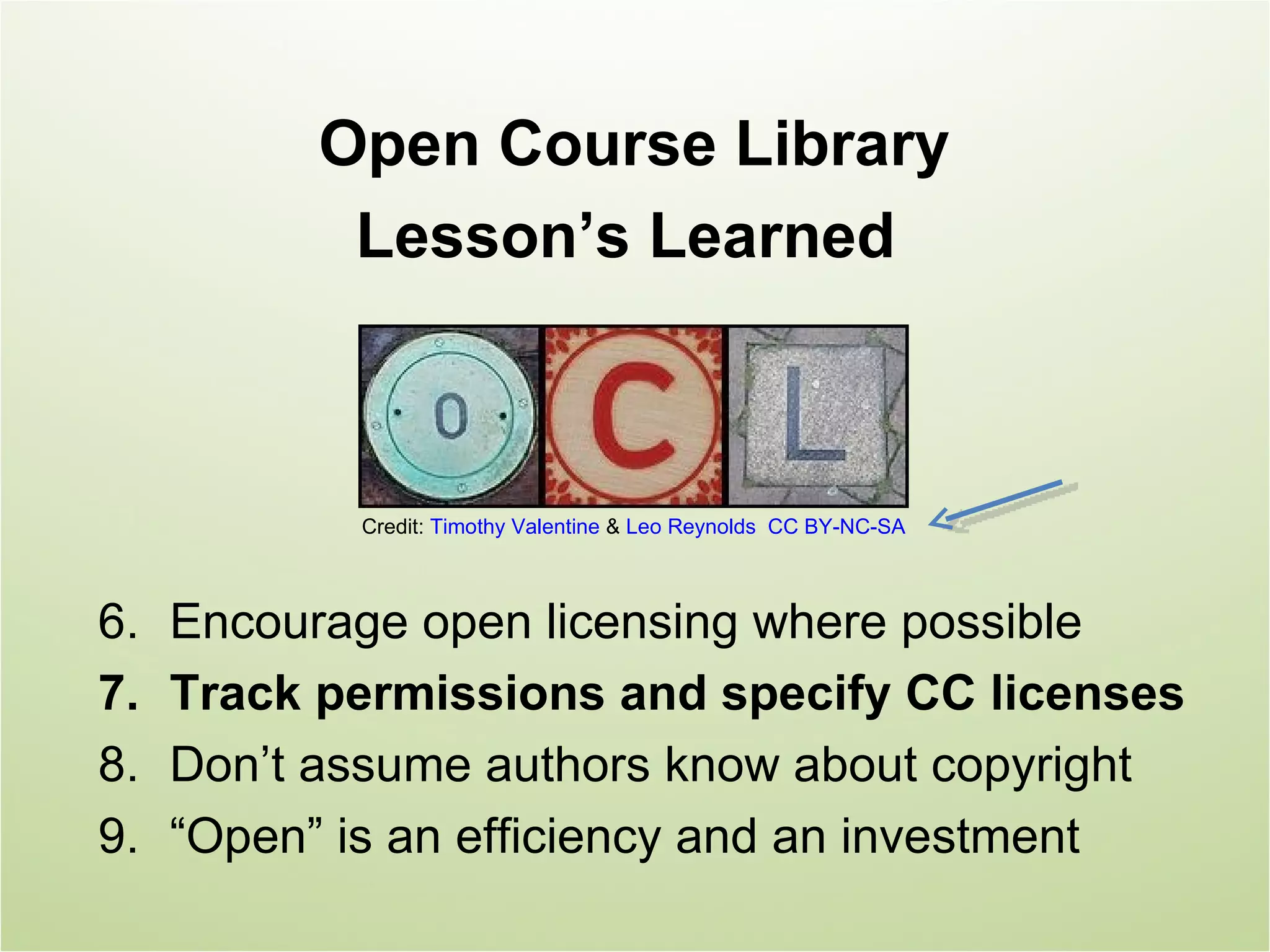 Open Course Library
            Lesson’s Learned



            Credit: Timothy Valentine & Leo Reynolds CC BY-NC-SA



6.   Encourage open licensing where possible
7.   Track permissions and specify CC licenses
8.   Don’t assume authors know about copyright
9.   “Open” is an efficiency and an investment
 