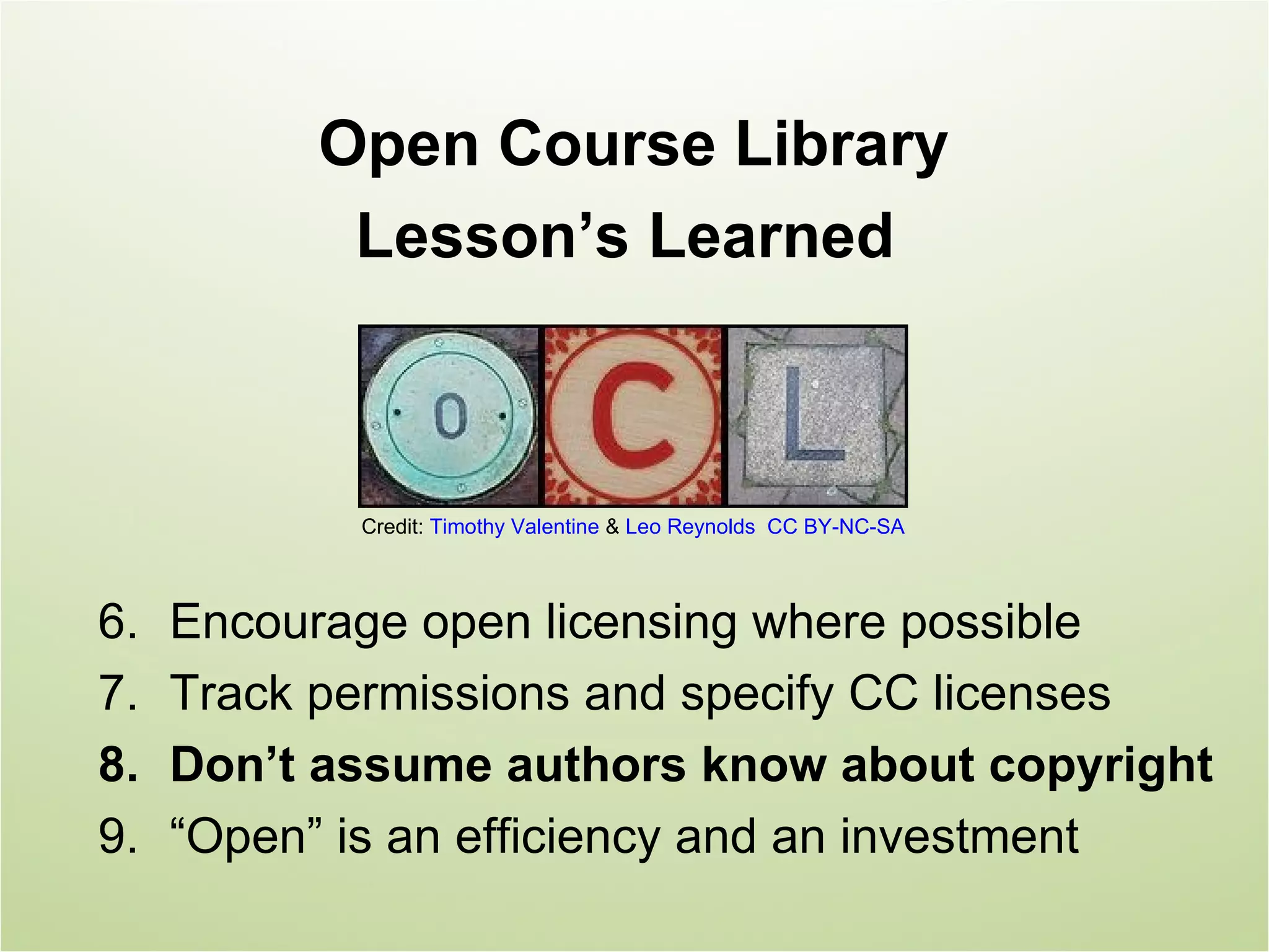 Open Course Library
           Lesson’s Learned



            Credit: Timothy Valentine & Leo Reynolds CC BY-NC-SA



6.   Encourage open licensing where possible
7.   Track permissions and specify CC licenses
8.   Don’t assume authors know about copyright
9.   “Open” is an efficiency and an investment
 
