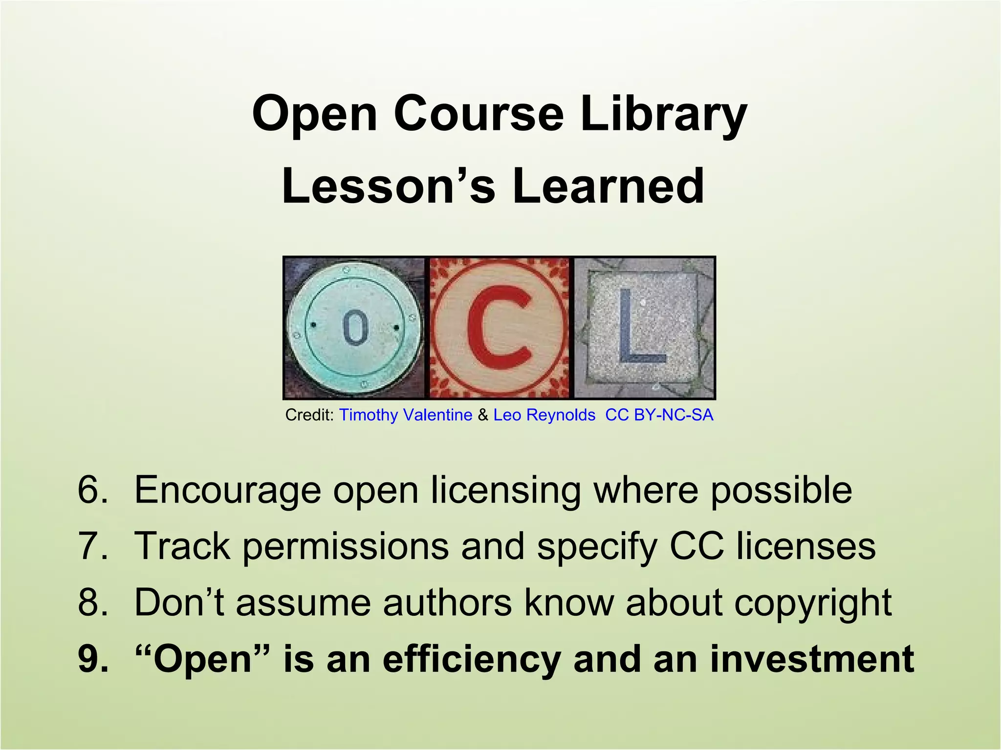 Open Course Library
            Lesson’s Learned



            Credit: Timothy Valentine & Leo Reynolds CC BY-NC-SA



6.   Encourage open licensing where possible
7.   Track permissions and specify CC licenses
8.   Don’t assume authors know about copyright
9.   “Open” is an efficiency and an investment
 