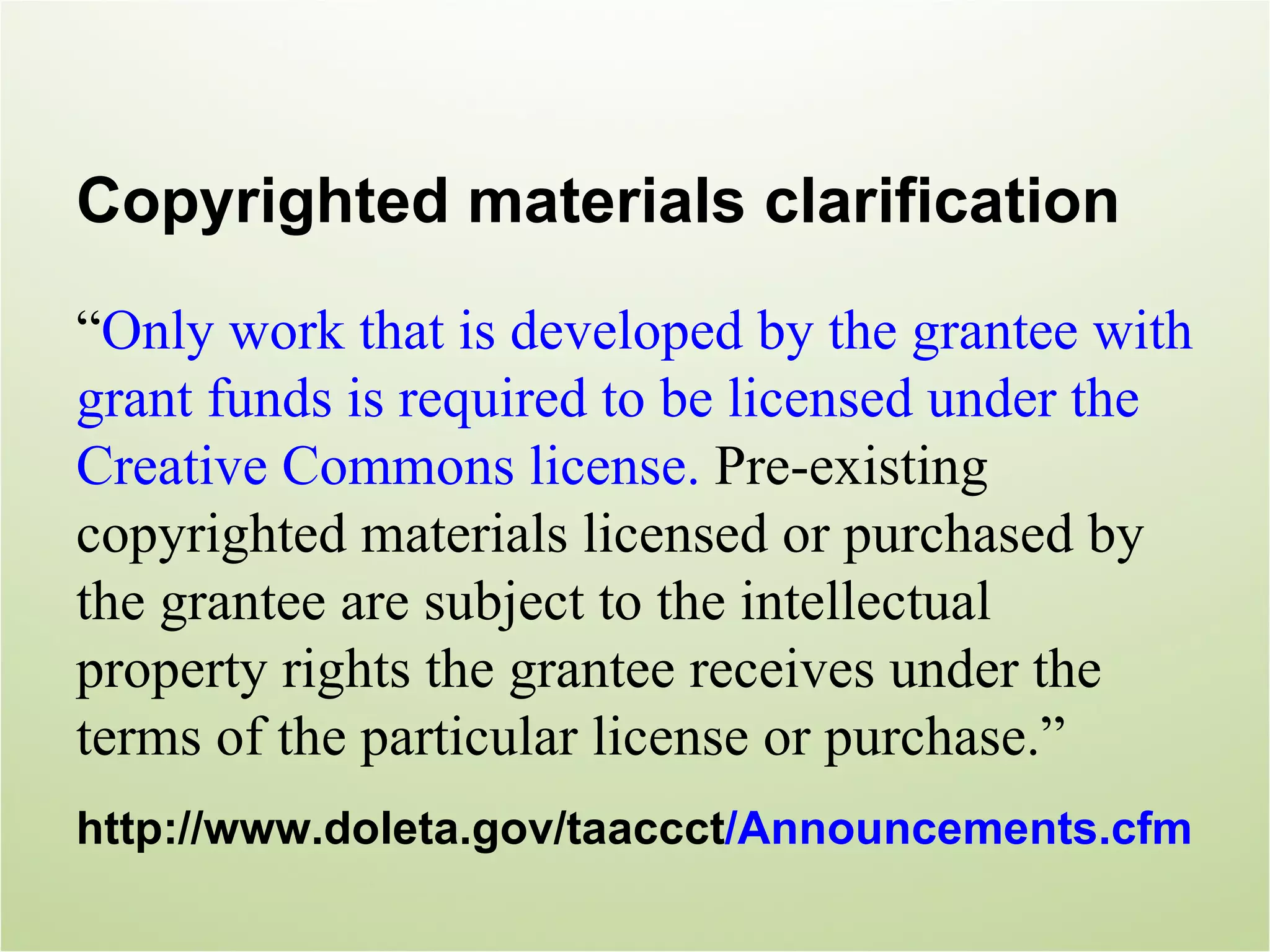 Copyrighted materials clarification
“Only work that is developed by the grantee with
grant funds is required to be licensed under the
Creative Commons license. Pre-existing
copyrighted materials licensed or purchased by
the grantee are subject to the intellectual
property rights the grantee receives under the
terms of the particular license or purchase.”
http://www.doleta.gov/taaccct/Announcements.cfm
 
