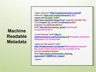<span xmlns:cc="http://creativecommons.org/ns#"
           xmlns:dc="http://purl.org/dc/elements/1.1/">
                                                    1
           <span rel="dc:type" href="
           http://purl.org/dc/dcmitype/Text" property="dc:title">My
           Photo</span> by <a rel="cc:attributionURL"
           property="cc:attributionName"
           href="http://joi.ito.com/my_photo">Joi Ito</a>

Machine    is licensed under a

           <a rel="license" href="http://c
Readable   reativecommons.org/licenses/by/3.0/">Creative Commons
           Attribution 3.0 License</a>.
Metadata   <span rel="dc:source" href="
           h
           http://fredbenenson.com/photo"/>Permissions beyond
           the scope of this license may be available at <a
           rel="cc:morePermissions"
           href="http://ozmo.com/revenue_sharing_
           agreement">OZMO</a>.</span>
           </span>
 