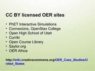 CC BY licensed OER sites
•   PhET Interactive Simulations
•   Connexions, OpenStax College
•   Open High School of Utah
•   Curriki
•   Open Course Library
•   Saylor.org
•   OER Africa

http://wiki.creativecommons.org/OER_Case_Studies/U
nited_States
 