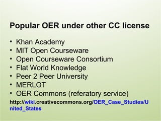 Popular OER under other CC license
•   Khan Academy
•   MIT Open Courseware
•   Open Courseware Consortium
•   Flat World Knowledge
•   Peer 2 Peer University
•   MERLOT
•   OER Commons (referatory service)
http://wiki.creativecommons.org/OER_Case_Studies/U
nited_States
 