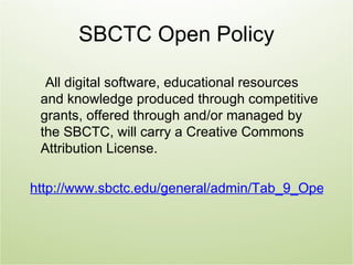 SBCTC Open Policy

  All digital software, educational resources
 and knowledge produced through competitive
 grants, offered through and/or managed by
 the SBCTC, will carry a Creative Commons
 Attribution License.

http://www.sbctc.edu/general/admin/Tab_9_Open_Lic
 