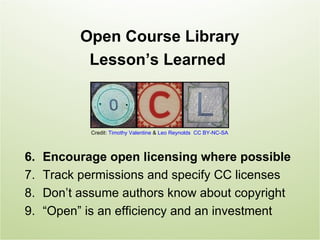 Open Course Library
            Lesson’s Learned



             Credit: Timothy Valentine & Leo Reynolds CC BY-NC-SA



6.   Encourage open licensing where possible
7.   Track permissions and specify CC licenses
8.   Don’t assume authors know about copyright
9.   “Open” is an efficiency and an investment
 