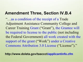 Amendment Three, Section IV.B.4
“…as a condition of the receipt of a Trade
Adjustment Assistance Community College and
Career Training Grant (“Grant”), the Grantee will
be required to license to the public (not including
the Federal Government) all work created with the
support of the grant (“Work”) under a Creative
Commons Attribution 3.0 License (“License”).”

http://www.doleta.gov/taaccct/applicantinfo.cfm
 