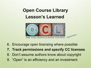 Open Course Library
            Lesson’s Learned



            Credit: Timothy Valentine & Leo Reynolds CC BY-NC-SA



6.   Encourage open licensing where possible
7.   Track permissions and specify CC licenses
8.   Don’t assume authors know about copyright
9.   “Open” is an efficiency and an investment
 