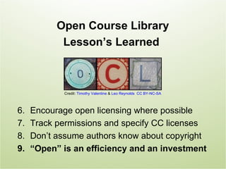Open Course Library
            Lesson’s Learned



            Credit: Timothy Valentine & Leo Reynolds CC BY-NC-SA



6.   Encourage open licensing where possible
7.   Track permissions and specify CC licenses
8.   Don’t assume authors know about copyright
9.   “Open” is an efficiency and an investment
 