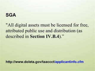 SGA

"All digital assets must be licensed for free,
attributed public use and distribution (as
described in Section IV.B.4).”




http://www.doleta.gov/taaccct/applicantinfo.cfm
 