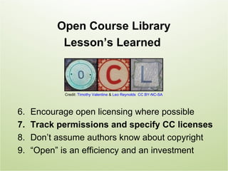 Open Course Library
            Lesson’s Learned



            Credit: Timothy Valentine & Leo Reynolds CC BY-NC-SA



6.   Encourage open licensing where possible
7.   Track permissions and specify CC licenses
8.   Don’t assume authors know about copyright
9.   “Open” is an efficiency and an investment
 