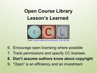Open Course Library
           Lesson’s Learned



            Credit: Timothy Valentine & Leo Reynolds CC BY-NC-SA



6.   Encourage open licensing where possible
7.   Track permissions and specify CC licenses
8.   Don’t assume authors know about copyright
9.   “Open” is an efficiency and an investment
 