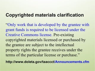 Copyrighted materials clarification
“Only work that is developed by the grantee with
grant funds is required to be licensed under the
Creative Commons license. Pre-existing
copyrighted materials licensed or purchased by
the grantee are subject to the intellectual
property rights the grantee receives under the
terms of the particular license or purchase.”
http://www.doleta.gov/taaccct/Announcements.cfm
 