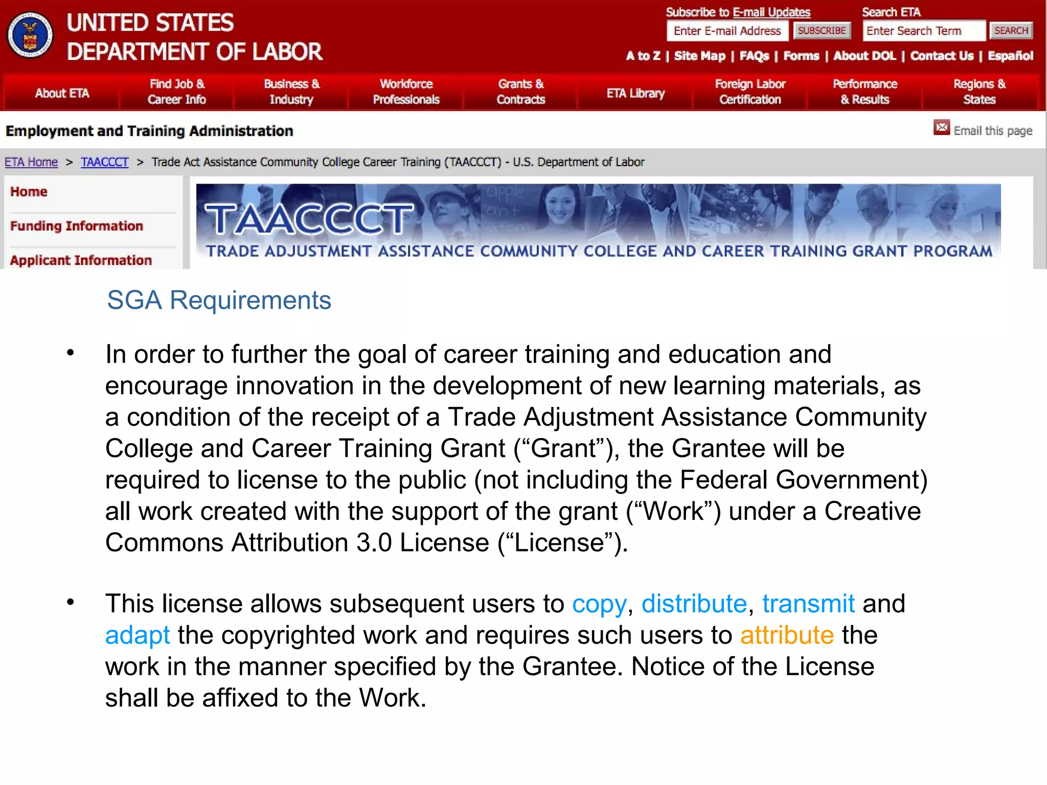 SGA Requirements
•

In order to further the goal of career training and education and
encourage innovation in the development of new learning materials, as
a condition of the receipt of a Trade Adjustment Assistance Community
College and Career Training Grant (“Grant”), the Grantee will be
required to license to the public (not including the Federal Government)
all work created with the support of the grant (“Work”) under a Creative
Commons Attribution 3.0 License (“License”).

•

This license allows subsequent users to copy, distribute, transmit and
adapt the copyrighted work and requires such users to attribute the
work in the manner specified by the Grantee. Notice of the License
shall be affixed to the Work.

 