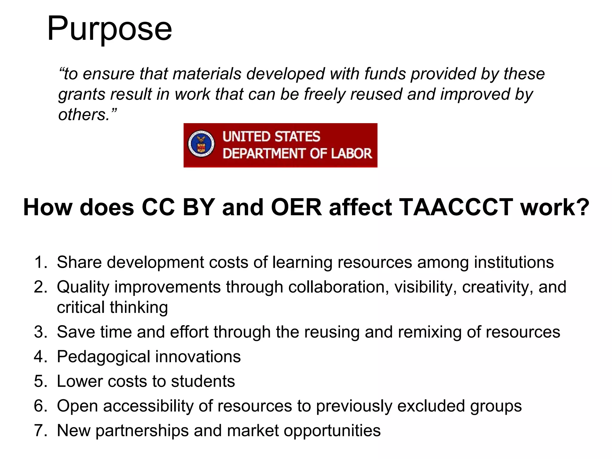 Purpose
“to ensure that materials developed with funds provided by these
grants result in work that can be freely reused and improved by
others.”

How does CC BY and OER affect TAACCCT work?
1. Share development costs of learning resources among institutions
2. Quality improvements through collaboration, visibility, creativity, and
critical thinking
3. Save time and effort through the reusing and remixing of resources
4. Pedagogical innovations
5. Lower costs to students
6. Open accessibility of resources to previously excluded groups
7. New partnerships and market opportunities

 