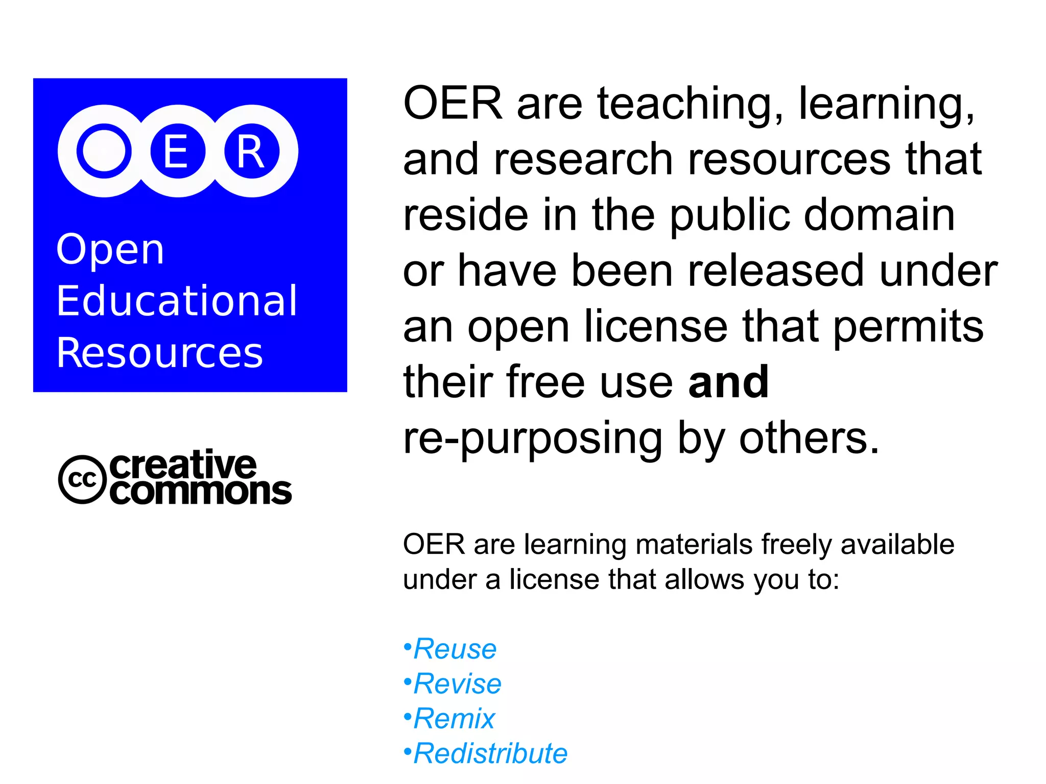 OER are teaching, learning,
and research resources that
reside in the public domain
or have been released under
an open license that permits
their free use and
re-purposing by others.
OER are learning materials freely available
under a license that allows you to:
•Reuse
•Revise
•Remix
•Redistribute

 