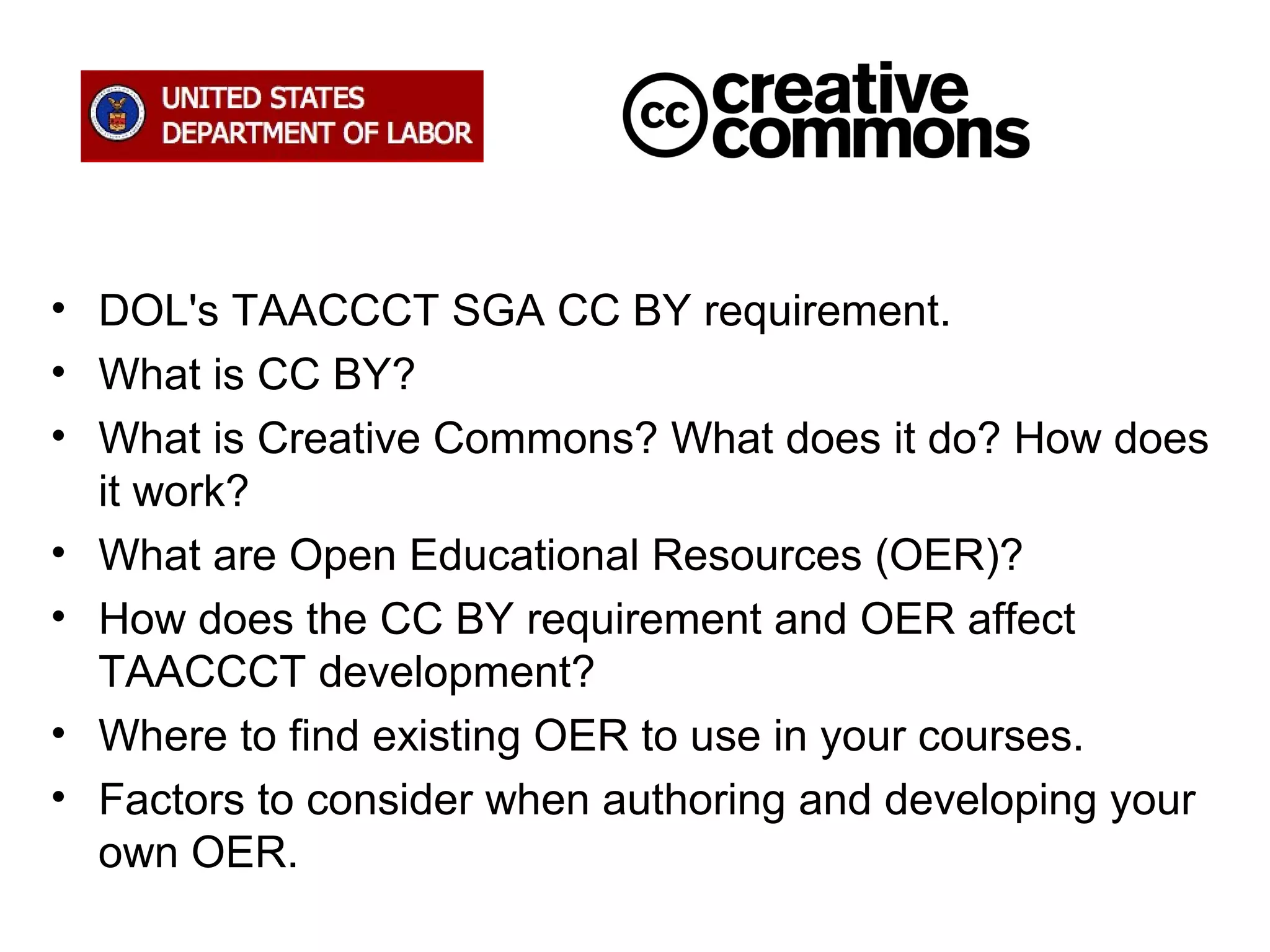 • DOL's TAACCCT SGA CC BY requirement.
• What is CC BY?
• What is Creative Commons? What does it do? How does
it work?
• What are Open Educational Resources (OER)?
• How does the CC BY requirement and OER affect
TAACCCT development?
• Where to find existing OER to use in your courses.
• Factors to consider when authoring and developing your
own OER.

 