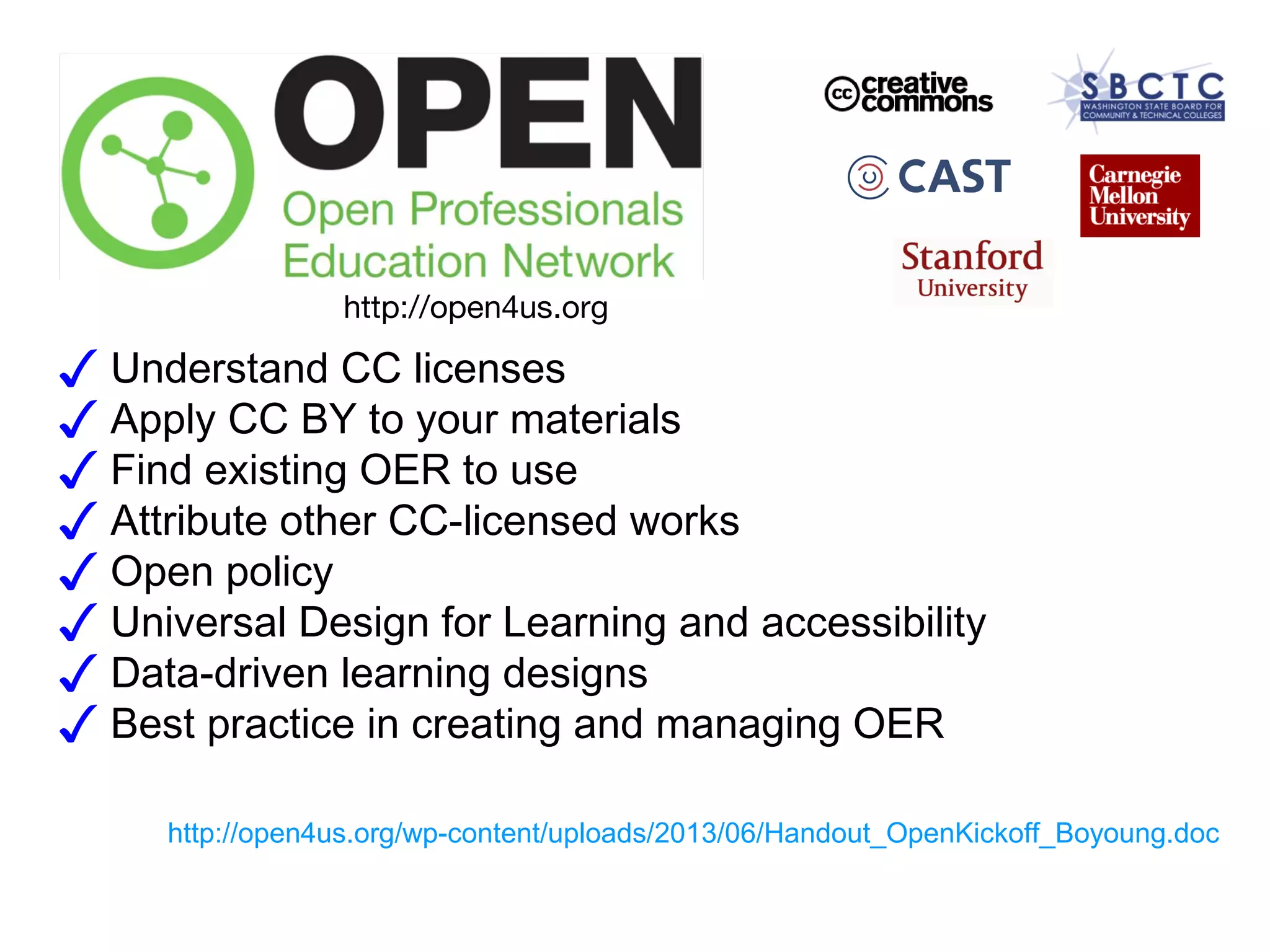 http://open4us.org

✓ Understand CC licenses
✓ Apply CC BY to your materials
✓ Find existing OER to use
✓ Attribute other CC-licensed works
✓ Open policy
✓ Universal Design for Learning and accessibility
✓ Data-driven learning designs
✓ Best practice in creating and managing OER
http://open4us.org/wp-content/uploads/2013/06/Handout_OpenKickoff_Boyoung.doc

 