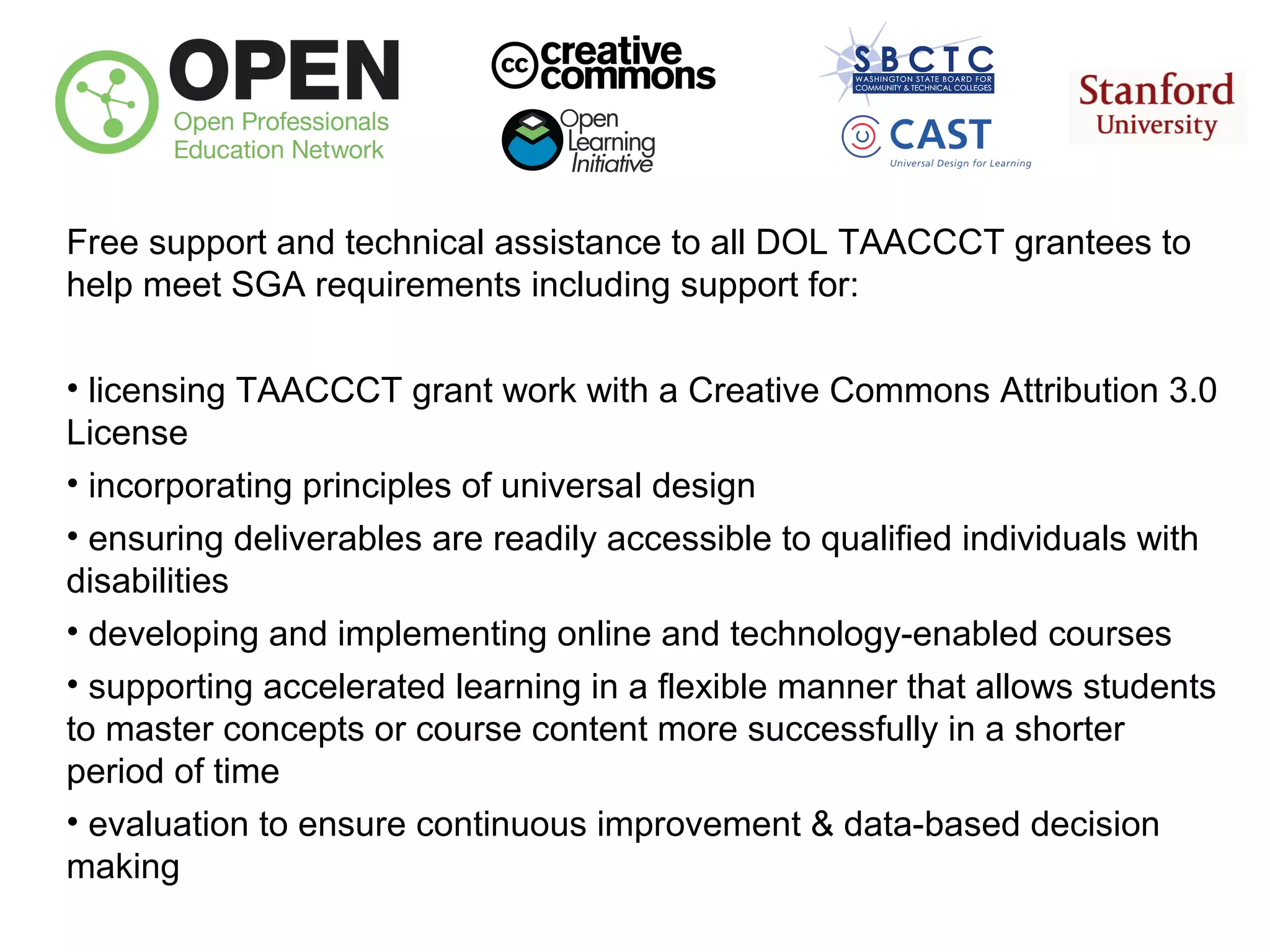 Free support and technical assistance to all DOL TAACCCT grantees to
help meet SGA requirements including support for:
• licensing TAACCCT grant work with a Creative Commons Attribution 3.0
License
• incorporating principles of universal design
• ensuring deliverables are readily accessible to qualified individuals with
disabilities
• developing and implementing online and technology-enabled courses
• supporting accelerated learning in a flexible manner that allows students
to master concepts or course content more successfully in a shorter
period of time
• evaluation to ensure continuous improvement & data-based decision
making

 