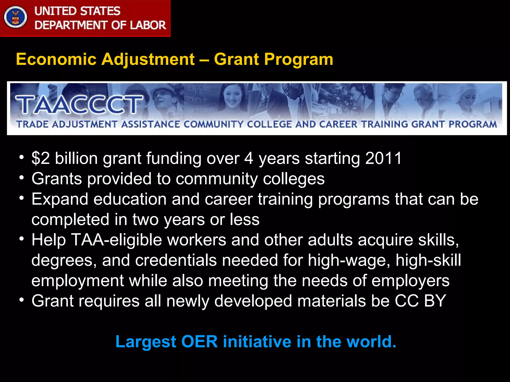 Economic Adjustment – Grant Program

• $2 billion grant funding over 4 years starting 2011
• Grants provided to community colleges
• Expand education and career training programs that can be
completed in two years or less
• Help TAA-eligible workers and other adults acquire skills,
degrees, and credentials needed for high-wage, high-skill
employment while also meeting the needs of employers
• Grant requires all newly developed materials be CC BY
Largest OER initiative in the world.

 