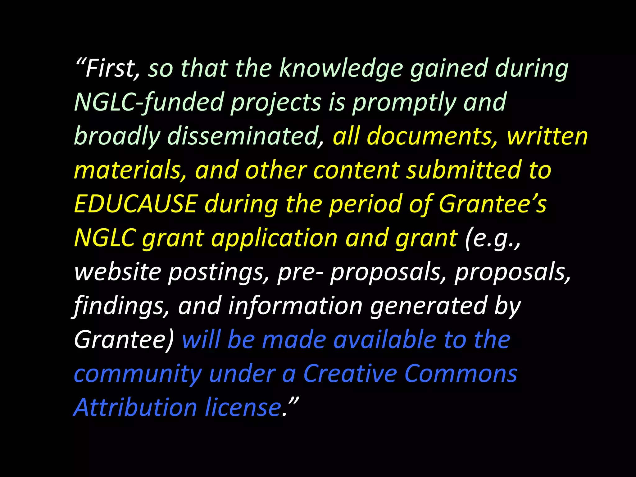 “First, so that the knowledge gained during
NGLC‐funded projects is promptly and
broadly disseminated, all documents, written
materials, and other content submitted to
EDUCAUSE during the period of Grantee’s
NGLC grant application and grant (e.g.,
website postings, pre‐ proposals, proposals,
findings, and information generated by
Grantee) will be made available to the
community under a Creative Commons
Attribution license.”
 