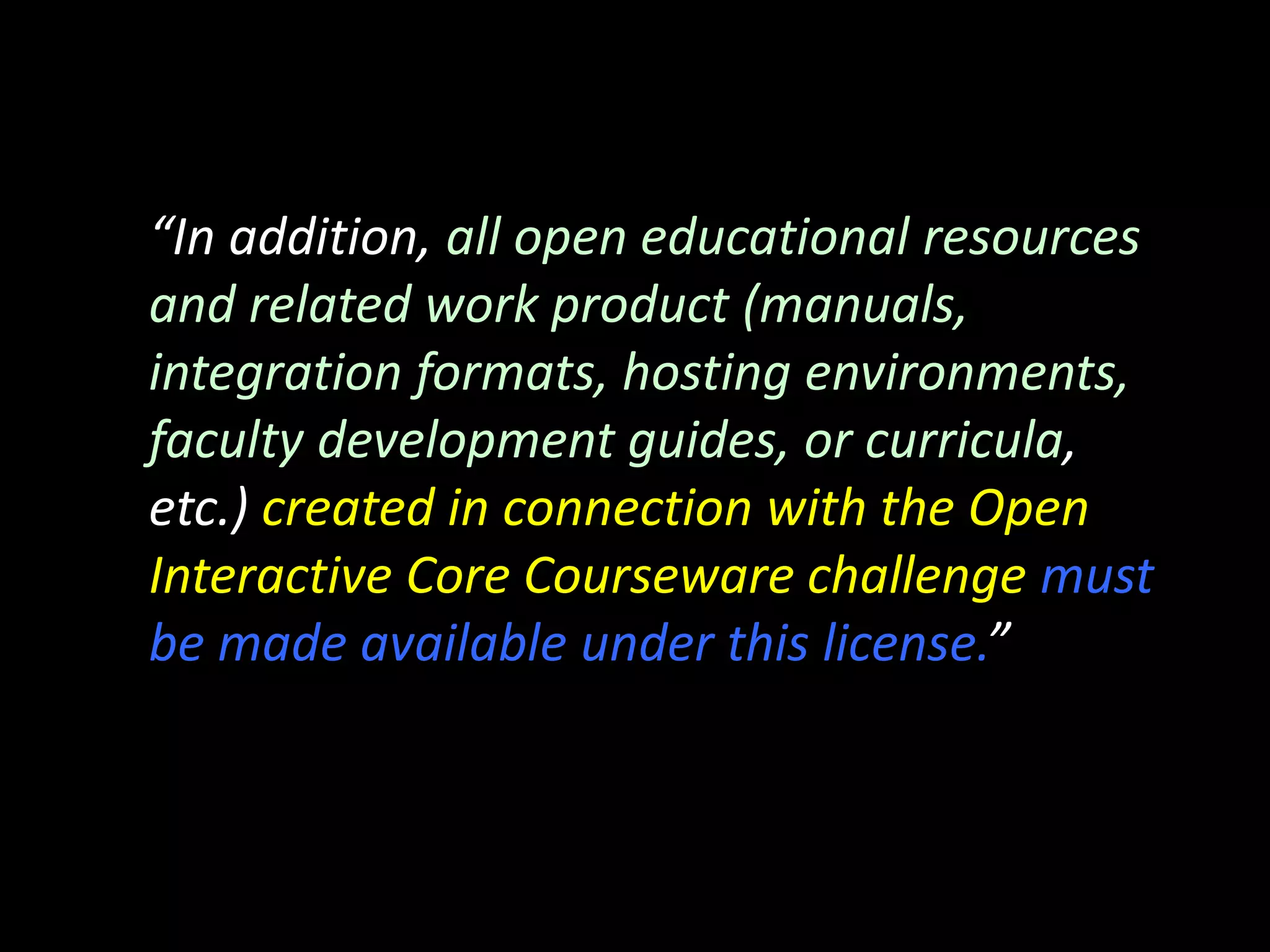 “In addition, all open educational resources
and related work product (manuals,
integration formats, hosting environments,
faculty development guides, or curricula,
etc.) created in connection with the Open
Interactive Core Courseware challenge must
be made available under this license.”
 