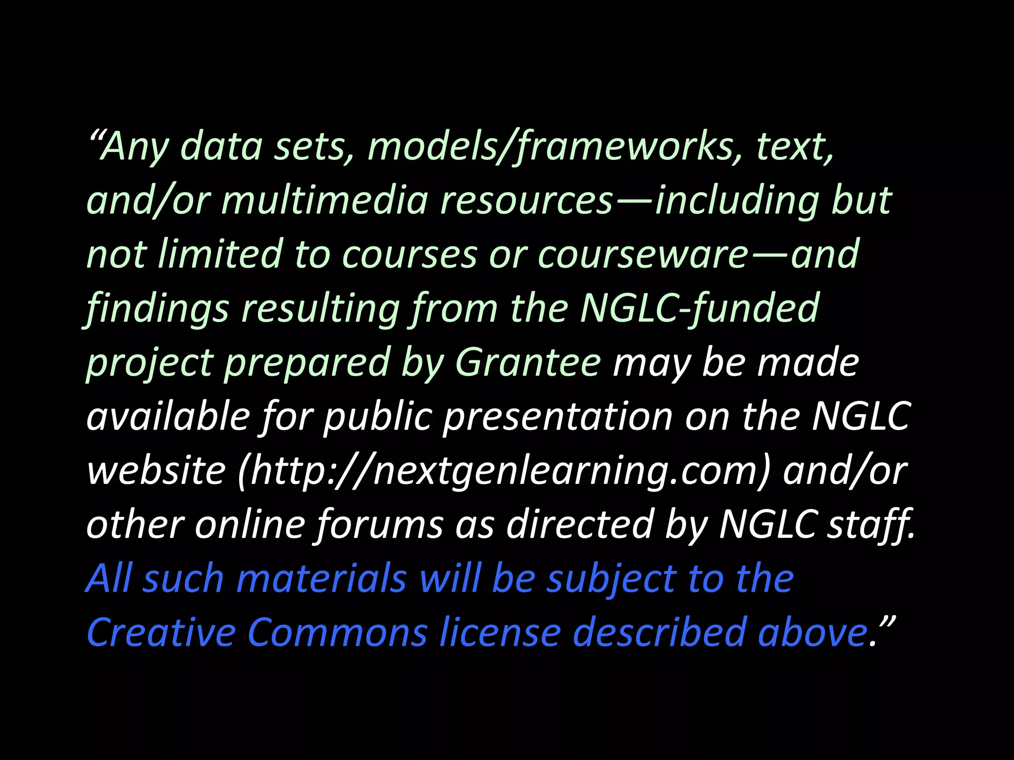 “Any data sets, models/frameworks, text,
and/or multimedia resources―including but
not limited to courses or courseware—and
findings resulting from the NGLC‐funded
project prepared by Grantee may be made
available for public presentation on the NGLC
website (http://nextgenlearning.com) and/or
other online forums as directed by NGLC staff.
All such materials will be subject to the
Creative Commons license described above.”
 