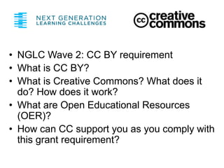 • NGLC Wave 2: CC BY requirement
• What is CC BY?
• What is Creative Commons? What does it
do? How does it work?
• What are Open Educational Resources
(OER)?
• How can CC support you as you comply with
this grant requirement?
 