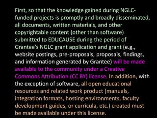 First, so that the knowledge gained during NGLC-
funded projects is promptly and broadly disseminated,
all documents, written materials, and other
copyrightable content (other than software)
submitted to EDUCAUSE during the period of
Grantee’s NGLC grant application and grant (e.g.,
website postings, pre-proposals, proposals, findings,
and information generated by Grantee) will be made
available to the community under a Creative
Commons Attribution (CC BY) license. In addition, with
the exception of software, all open educational
resources and related work product (manuals,
integration formats, hosting environments, faculty
development guides, or curricula, etc.) created must
be made available under this license.
 