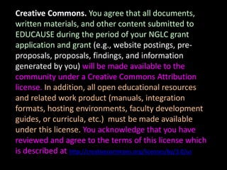 Creative Commons. You agree that all documents,
written materials, and other content submitted to
EDUCAUSE during the period of your NGLC grant
application and grant (e.g., website postings, pre-
proposals, proposals, findings, and information
generated by you) will be made available to the
community under a Creative Commons Attribution
license. In addition, all open educational resources
and related work product (manuals, integration
formats, hosting environments, faculty development
guides, or curricula, etc.) must be made available
under this license. You acknowledge that you have
reviewed and agree to the terms of this license which
is described at http://creativecommons.org/licenses/by/3.0/us
 