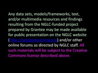 Any data sets, models/frameworks, text,
and/or multimedia resources and findings
resulting from the NGLC-funded project
prepared by Grantee may be made available
for public presentation on the NGLC website
(http://nextgenlearning.org) and/or other
online forums as directed by NGLC staff. All
such materials will be subject to the Creative
Commons license described above.
 