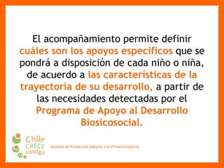 El acompañamiento permite definir  cuáles son los apoyos específicos  que se pondrá a disposición de   cada niño o niña, de acuerdo a  las características de la trayectoria de su desarrollo,  a partir de las necesidades detectadas por el  Programa de Apoyo al Desarrollo Biosicosocial. 