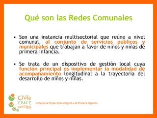 Qué son las Redes Comunales Son una instancia multisectorial que reúne a nivel comunal,  al conjunto de servicios públicos y municipales  que trabajan a favor de niños y niñas de primera infancia. Se trata de un dispositivo de gestión local cuya  función principal es implementar la modalidad de acompañamiento  longitudinal a la trayectoria del desarrollo de niños y niñas .  