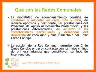 Qué son las Redes Comunales La modalidad de acompañamiento consiste en  combinar y articular en cada niño y niña , de manera oportuna y pertinente, las prestaciones del Programa de Apoyo al Desarrollo Biosicosocial y las prestaciones diferenciadas,  de acuerdo a las características particulares y demandas del desarrollo  de cada niño y niña cubierto/a por Chile Crece Contigo. La gestión de la Red Comunal, permite que Chile Crece Contigo entre en contacto con los niños y niñas de primera infancia que constituyen su foco de intervención. 