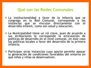 Qué son las Redes Comunales La institucionalidad a favor de la infancia que se congrega en la Red Comunal, corresponde a las instancias que se vinculan directamente con el desarrollo infantil, como son salud y educación. La Municipalidad tiene un rol clave, pues de acuerdo a sus atribuciones le corresponde la articulación de políticas de desarrollo en el nivel comunal, en este caso las políticas locales a favor del desarrollo de la primera infancia. Participan otras instancias cuyo aporte permite apoyar la generación de condiciones favorables del entorno en que niños y niñas se desenvuelven. 