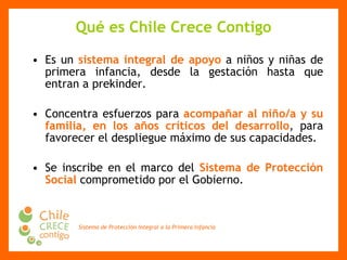 Qué es Chile Crece Contigo Es un  sistema integral de apoyo  a niños y niñas de primera infancia, desde la gestación hasta que entran a prekinder. Concentra esfuerzos para  acompañar al niño/a y su familia, en los años críticos del desarrollo , para favorecer el despliegue máximo de sus capacidades .  Se inscribe en el marco del  Sistema de Protección Social  comprometido por el Gobierno. 