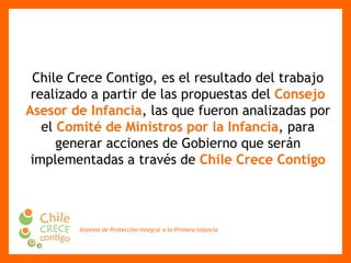 Chile Crece Contigo, es el resultado del trabajo realizado a partir de las propuestas del  Consejo Asesor de Infancia , las que fueron analizadas por el  Comité de Ministros por la Infancia , para generar acciones de Gobierno que serán implementadas a través de  Chile Crece Contigo 