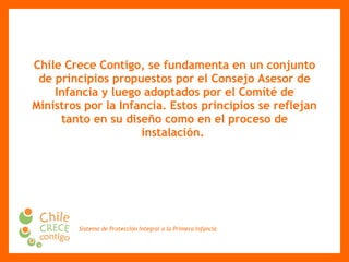Chile Crece Contigo, se fundamenta en un conjunto de principios propuestos por el Consejo Asesor de Infancia y luego adoptados por el Comité de Ministros por la Infancia. Estos principios se reflejan tanto en su diseño como en el proceso de instalación.   