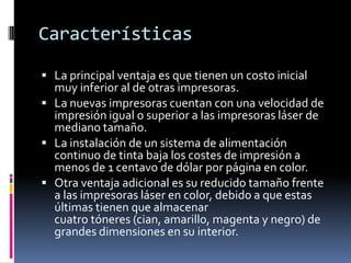 Características

 La principal ventaja es que tienen un costo inicial
  muy inferior al de otras impresoras.
 La nuevas impresoras cuentan con una velocidad de
  impresión igual o superior a las impresoras láser de
  mediano tamaño.
 La instalación de un sistema de alimentación
  continuo de tinta baja los costes de impresión a
  menos de 1 centavo de dólar por página en color.
 Otra ventaja adicional es su reducido tamaño frente
  a las impresoras láser en color, debido a que estas
  últimas tienen que almacenar
  cuatro tóneres (cian, amarillo, magenta y negro) de
  grandes dimensiones en su interior.
 
