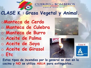 CLASE K : Grasa Vegetal y Animal.
oManteca de Cerdo
o Manteca de Culebra
o Manteca de Burro
o Aceite de Palma
o Aceite de Soya
o Aceite de Girasol
o Etc
Estos tipos de incendios por lo general se dan en la
cocina y NO se utiliza AGUA para extinguirlos…
 