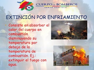 EXTINCIÓN POR ENFRIAMIENTO
• Consiste en absorber el
calor del cuerpo en
combustión
disminuyendo su
temperatura por
debajo de la
temperatura de
combustión. Ej.:
extinguir el fuego con
agua.
 