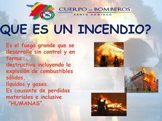 QUE ES UN INCENDIO?
Es el fuego grande que se
desarrolla sin control y en
forma
destructiva incluyendo la
explosión de combustibles
sólidos,
líquidos y gases.
Es causante de perdidas
materiales e inclusive
“HUMANAS”.
 