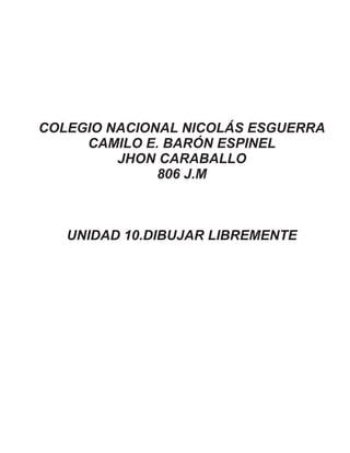 COLEGIO NACIONAL NICOLÁS ESGUERRA
CAMILO E. BARÓN ESPINEL
JHON CARABALLO
806 J.M
UNIDAD 10.DIBUJAR LIBREMENTE
 