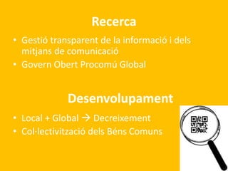 Recerca 
• Gestió transparent de la informació i dels 
mitjans de comunicació 
• Govern Obert Procomú Global 
Desenvolupament 
• Local + Global  Decreixement 
• Col·lectivització dels Béns Comuns 
 