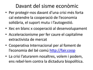 Davant del sisme econòmic 
• Per protegir-nos davant d’una crisi més forta 
cal extendre la cooperació de l’economia 
solidària, el suport mutu i l’autogestió. 
• Xec en blanc x cooperació al desenvolupament 
• Acceleracionisme per fer caure el capitalime 
extractivista de mercat 
• Cooperativa Internacional per al foment de 
l’economia del bé comú http://fair.coop 
• La crisi l’aturarem nosaltres, volem i podem, 
ens rebel·lem contra la dictadura biopolítica. 
 