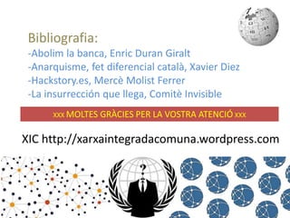 Bibliografia: 
-Abolim la banca, Enric Duran Giralt 
-Anarquisme, fet diferencial català, Xavier Diez 
-Hackstory.es, Mercè Molist Ferrer 
-La insurrección que llega, Comitè Invisible 
XXX MOLTES GRÀCIES PER LA VOSTRA ATENCIÓ XXX 
XIC http://xarxaintegradacomuna.wordpress.com 
 