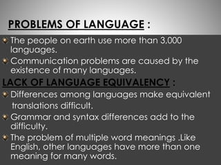 PROBLEMS OF LANGUAGE : 
The people on earth use more than 3,000 
languages. 
Communication problems are caused by the 
existence of many languages. 
LACK OF LANGUAGE EQUIVALENCY : 
Differences among languages make equivalent 
translations difficult. 
Grammar and syntax differences add to the 
difficulty. 
The problem of multiple word meanings .Like 
English, other languages have more than one 
meaning for many words. 
 