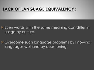 LACK OF LANGUAGE EQUIVALENCY : 
Even words with the same meaning can differ in 
usage by culture. 
Overcome such language problems by knowing 
languages well and by questioning. 
 
