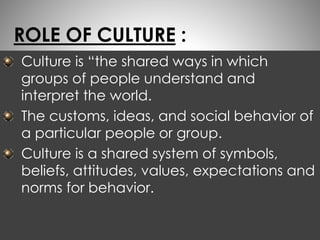 ROLE OF CULTURE : 
Culture is “the shared ways in which 
groups of people understand and 
interpret the world. 
The customs, ideas, and social behavior of 
a particular people or group. 
Culture is a shared system of symbols, 
beliefs, attitudes, values, expectations and 
norms for behavior. 
 