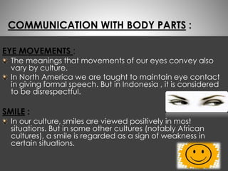 COMMUNICATION WITH BODY PARTS : 
EYE MOVEMENTS : 
The meanings that movements of our eyes convey also 
vary by culture. 
In North America we are taught to maintain eye contact 
in giving formal speech. But in Indonesia , it is considered 
to be disrespectful. 
SMILE : 
In our culture, smiles are viewed positively in most 
situations. But in some other cultures (notably African 
cultures), a smile is regarded as a sign of weakness in 
certain situations. 
 