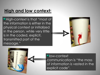 High and low context: 
High-context is that “most of 
the information is either in the 
physical context or initialized 
in the person, while very little 
is in the coded, explicit, 
transmitted part of the 
message.” 
low-context 
communication is “the mass 
of information is vested in the 
explicit code”. 
 